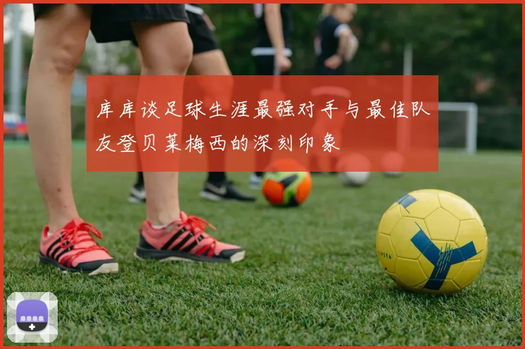 库库谈足球生涯最强对手与最佳队友登贝莱梅西的深刻印象