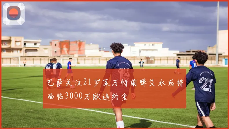 巴萨关注21岁莱万特前锋艾永或将面临3000万欧违约金