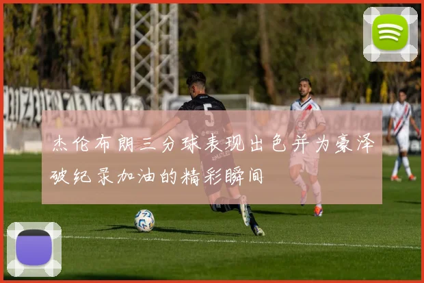 杰伦布朗三分球表现出色并为豪泽破纪录加油的精彩瞬间