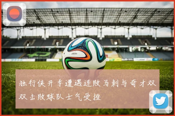 独行侠开季遭遇连败马刺与奇才双双击败球队士气受挫