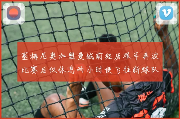 塞梅尼奥加盟曼城前经历艰辛奔波比赛后仅休息两小时便飞往新球队