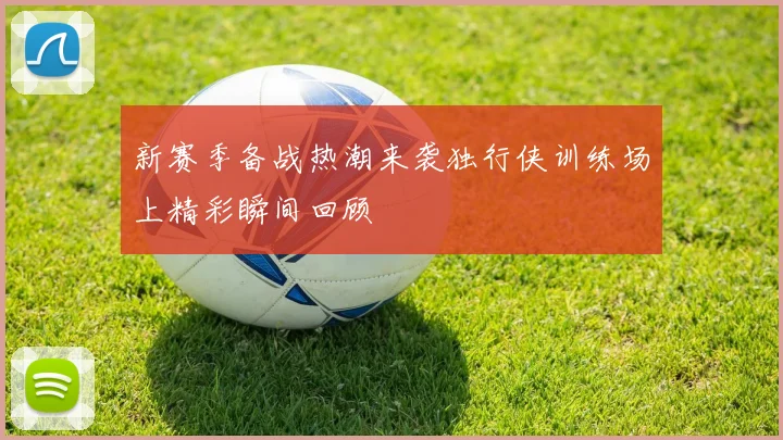 新赛季备战热潮来袭独行侠训练场上精彩瞬间回顾