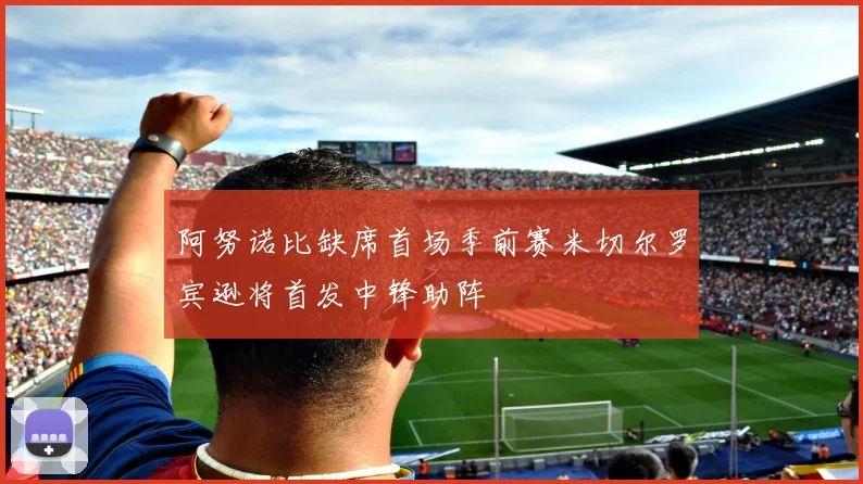 阿努诺比缺席首场季前赛米切尔罗宾逊将首发中锋助阵