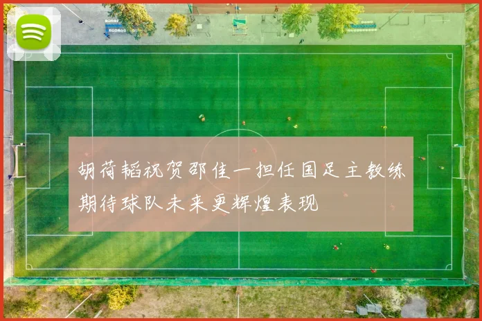 胡荷韬祝贺邵佳一担任国足主教练期待球队未来更辉煌表现