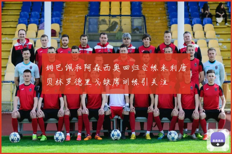 姆巴佩和阿森西奥回归合练米利唐贝林罗德里戈缺席训练引关注