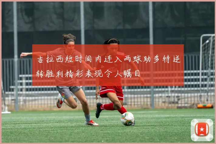 吉拉西短时间内连入两球助多特逆转胜利精彩表现令人瞩目