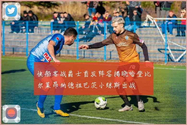 快船客战爵士首发阵容揭晓哈登比尔莱昂纳德祖巴茨小琼斯出战