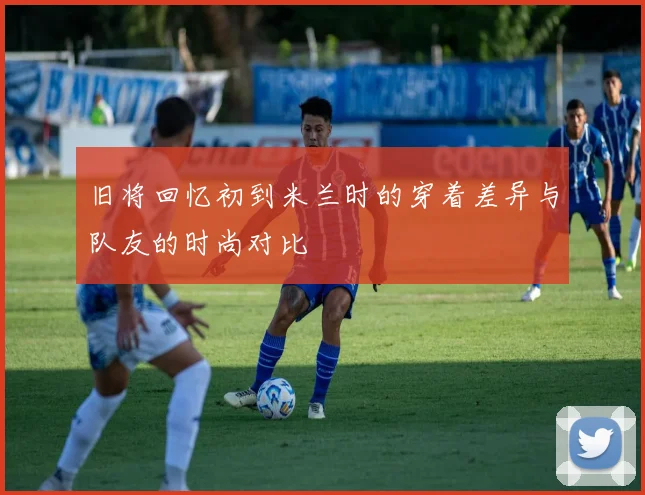 旧将回忆初到米兰时的穿着差异与队友的时尚对比