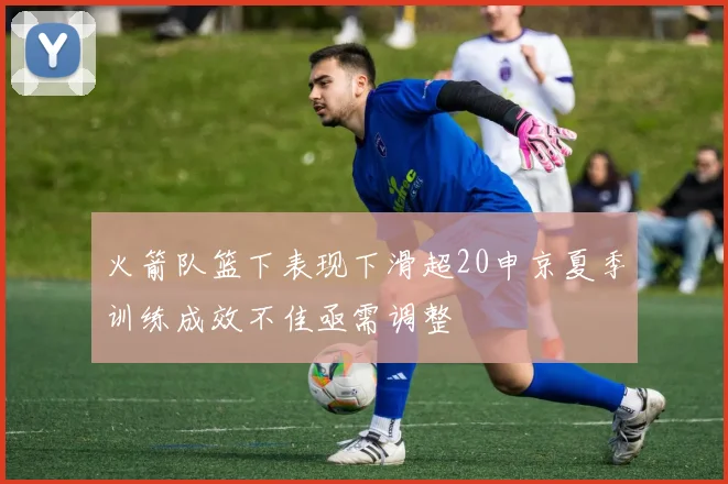 火箭队篮下表现下滑超20申京夏季训练成效不佳亟需调整