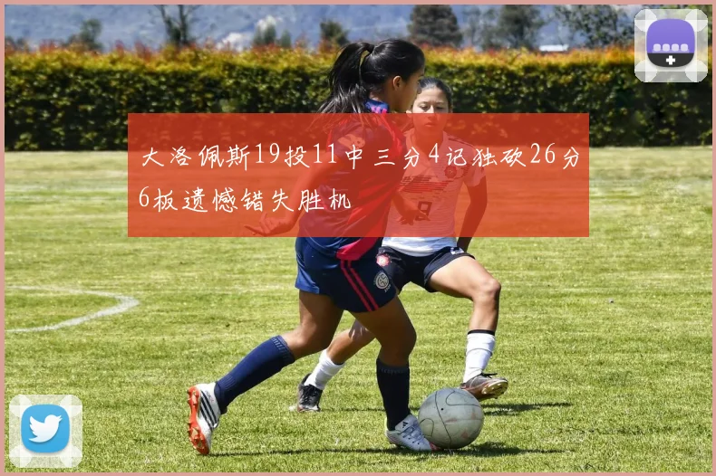 大洛佩斯19投11中三分4记独砍26分6板遗憾错失胜机