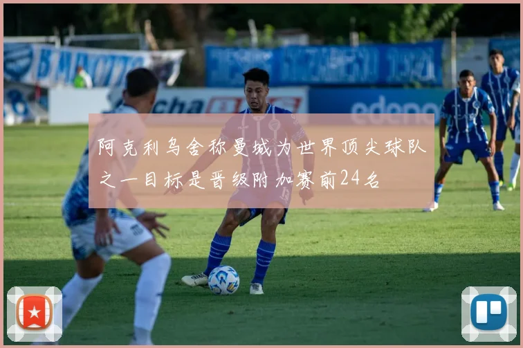 阿克利乌舍称曼城为世界顶尖球队之一目标是晋级附加赛前24名