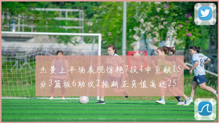 杰曼上半场表现惊艳7投4中贡献15分3篮板6助攻2抢断正负值高达25