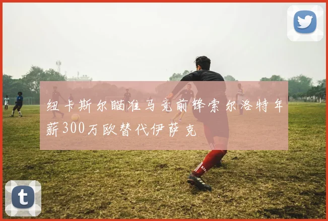 纽卡斯尔瞄准马竞前锋索尔洛特年薪300万欧替代伊萨克
