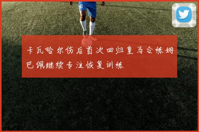 卡瓦哈尔伤后首次回归皇马合练姆巴佩继续专注恢复训练
