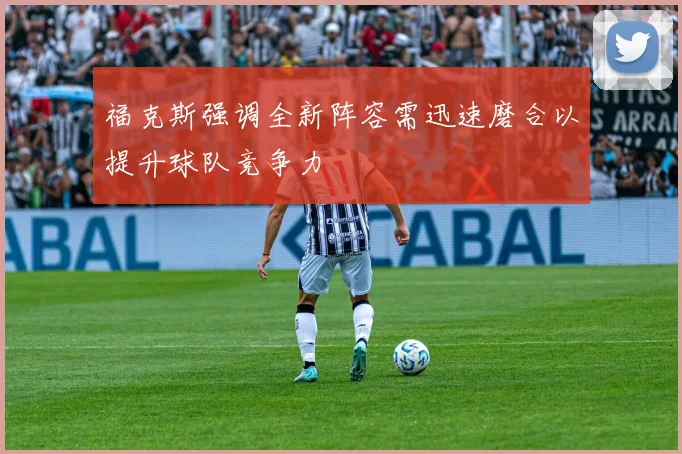 福克斯强调全新阵容需迅速磨合以提升球队竞争力