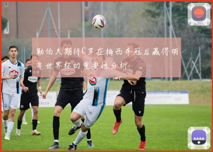 勒伯夫期待C罗在梅西夺冠后赢得明年世界杯的重要性分析