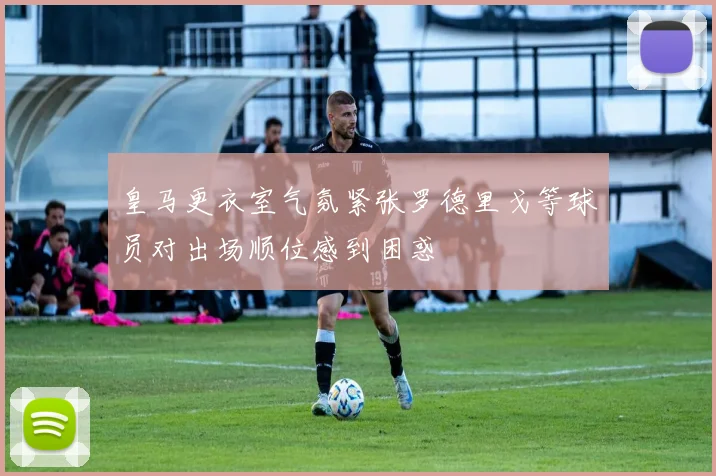 皇马更衣室气氛紧张罗德里戈等球员对出场顺位感到困惑