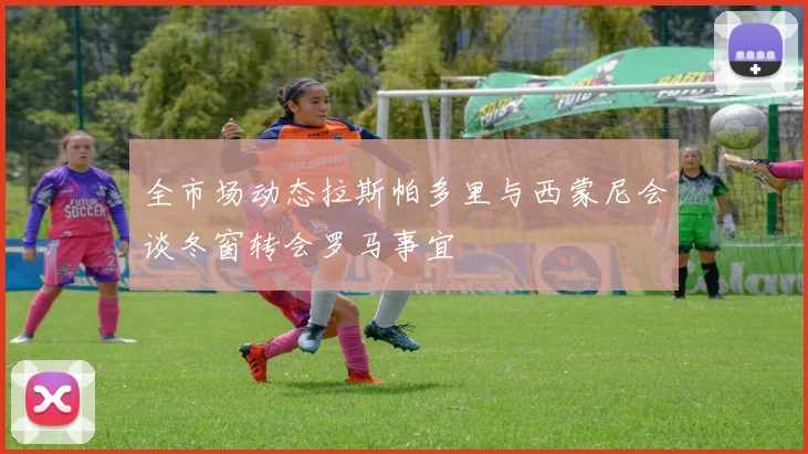 全市场动态拉斯帕多里与西蒙尼会谈冬窗转会罗马事宜