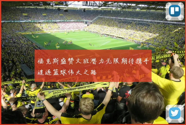 福克斯盛赞文班潜力无限期待携手追逐篮球伟大之路