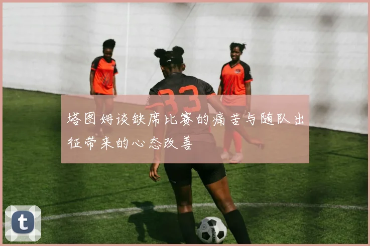 塔图姆谈缺席比赛的痛苦与随队出征带来的心态改善