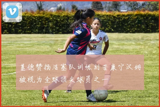 基德赞扬活塞队训练刻苦康宁汉姆被视为全球顶尖球员之一