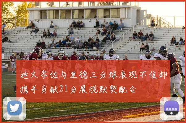 迪文岑佐与里德三分球表现不佳却携手贡献21分展现默契配合