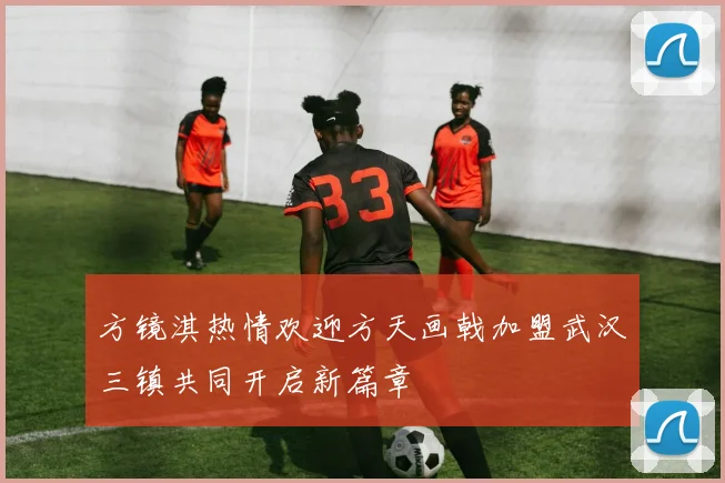 方镜淇热情欢迎方天画戟加盟武汉三镇共同开启新篇章
