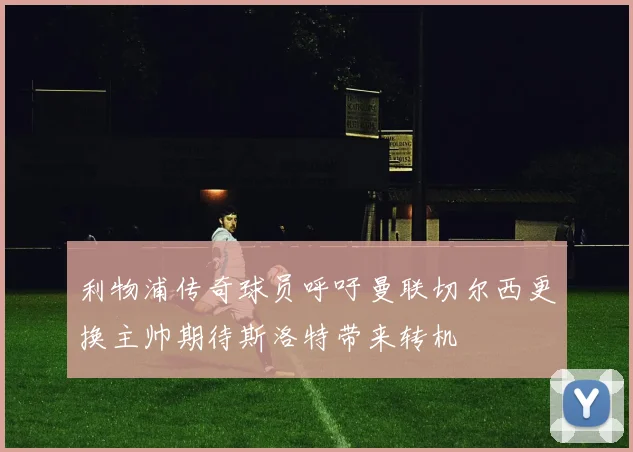 利物浦传奇球员呼吁曼联切尔西更换主帅期待斯洛特带来转机