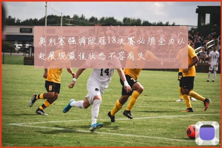 奥利塞强调欧冠18决赛必须全力以赴展现最佳状态不容有失