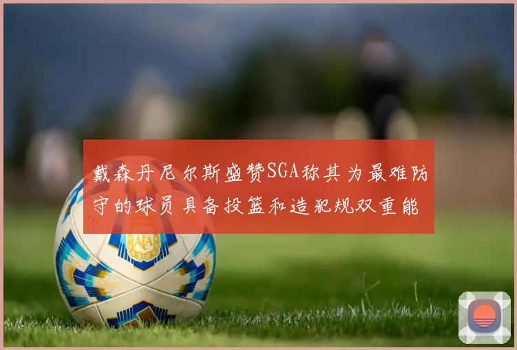 戴森丹尼尔斯盛赞SGA称其为最难防守的球员具备投篮和造犯规双重能力