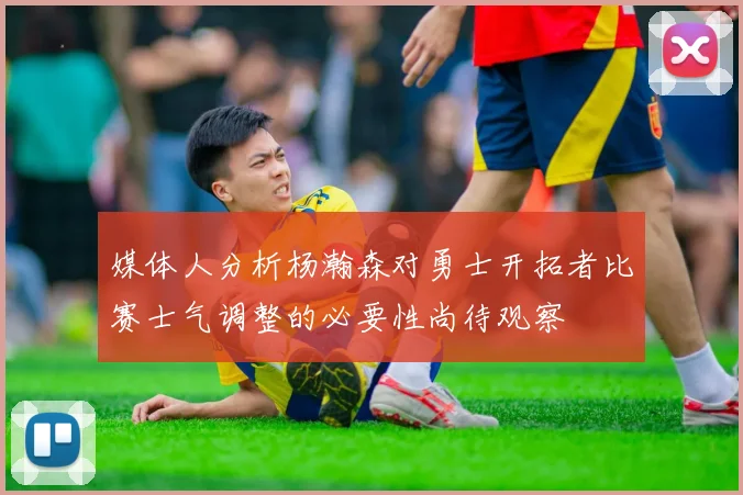 媒体人分析杨瀚森对勇士开拓者比赛士气调整的必要性尚待观察