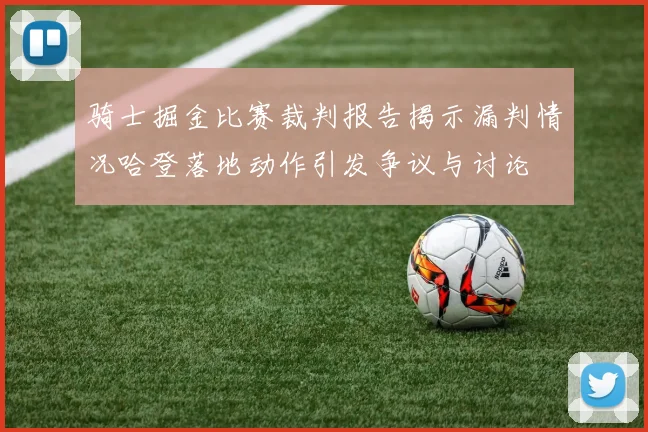 骑士掘金比赛裁判报告揭示漏判情况哈登落地动作引发争议与讨论