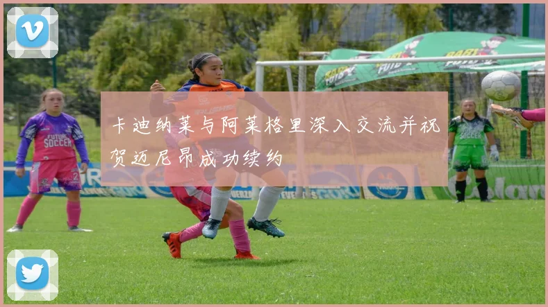卡迪纳莱与阿莱格里深入交流并祝贺迈尼昂成功续约