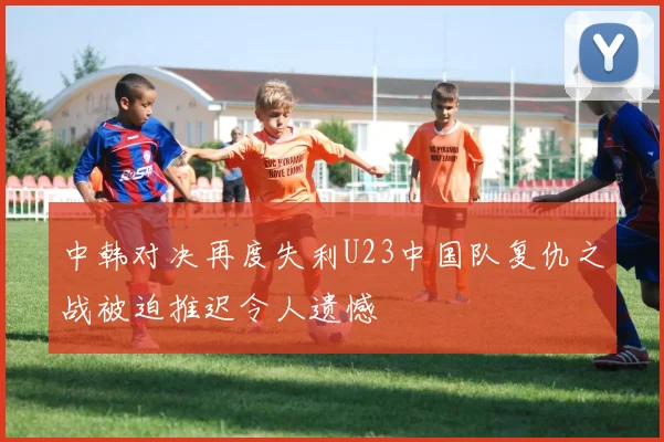 中韩对决再度失利U23中国队复仇之战被迫推迟令人遗憾
