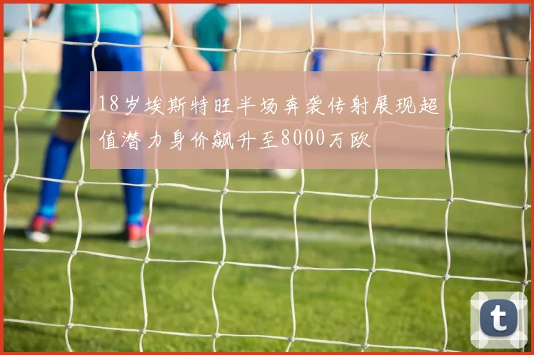 18岁埃斯特旺半场奔袭传射展现超值潜力身价飙升至8000万欧