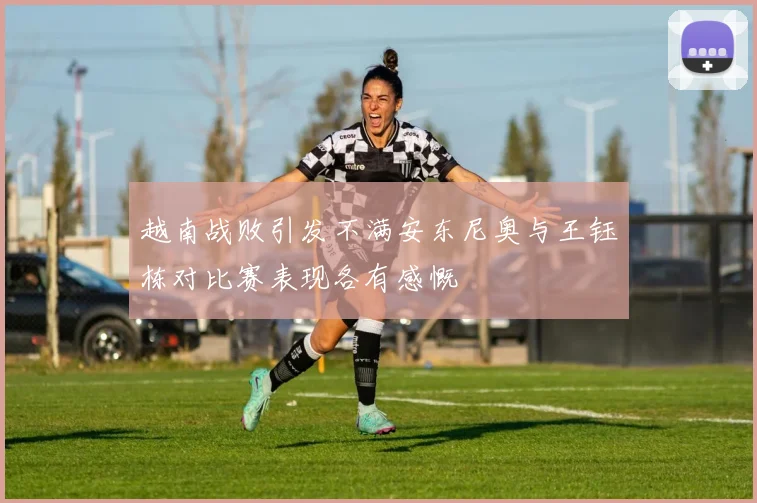越南战败引发不满安东尼奥与王钰栋对比赛表现各有感慨