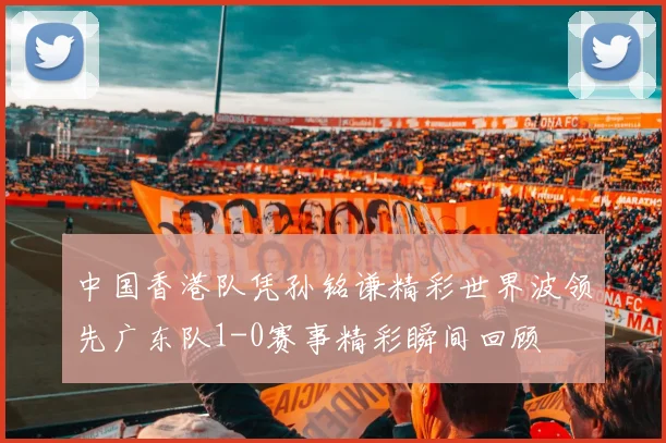 中国香港队凭孙铭谦精彩世界波领先广东队1-0赛事精彩瞬间回顾