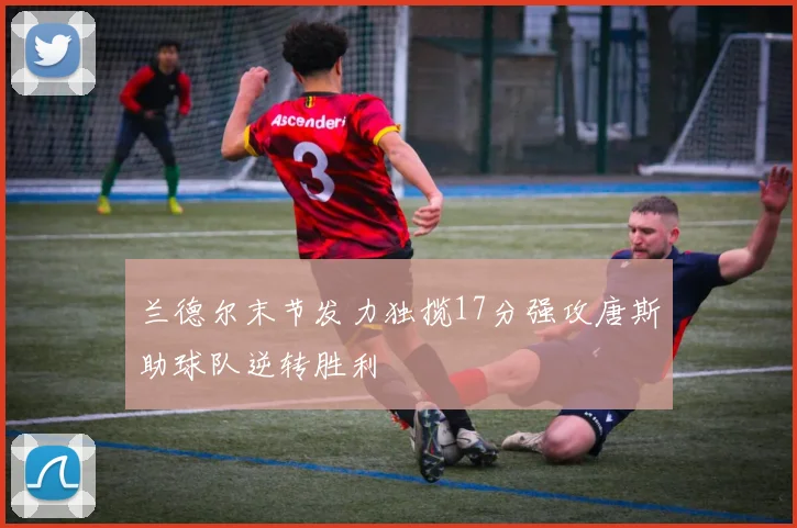 兰德尔末节发力独揽17分强攻唐斯助球队逆转胜利