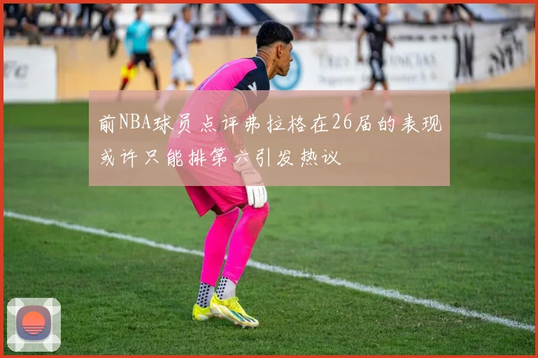 前NBA球员点评弗拉格在26届的表现或许只能排第六引发热议