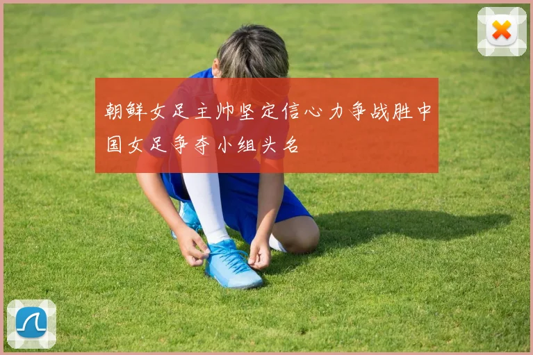 朝鲜女足主帅坚定信心力争战胜中国女足争夺小组头名