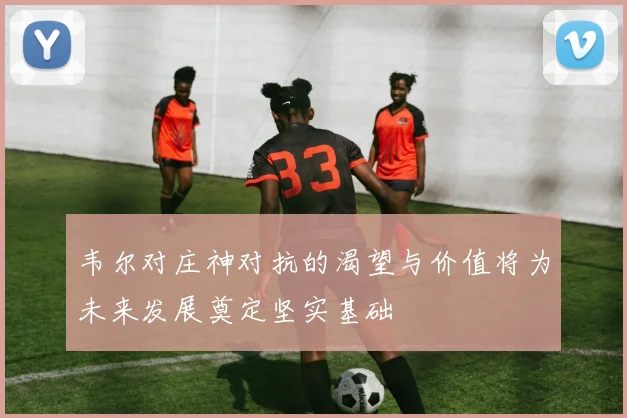 韦尔对庄神对抗的渴望与价值将为未来发展奠定坚实基础