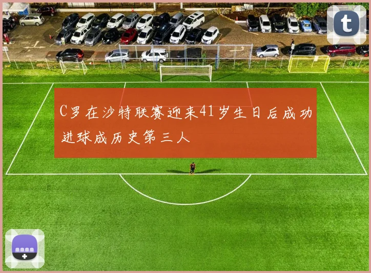 C罗在沙特联赛迎来41岁生日后成功进球成历史第三人